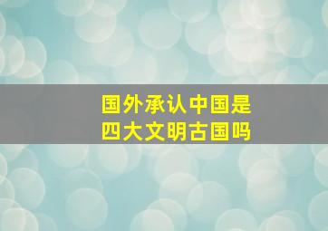 国外承认中国是四大文明古国吗