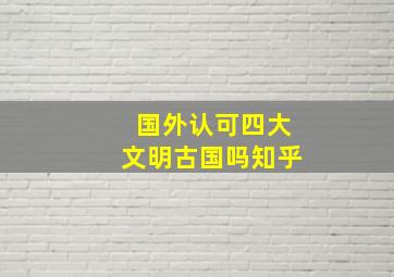 国外认可四大文明古国吗知乎