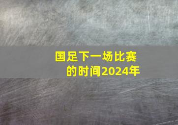 国足下一场比赛的时间2024年