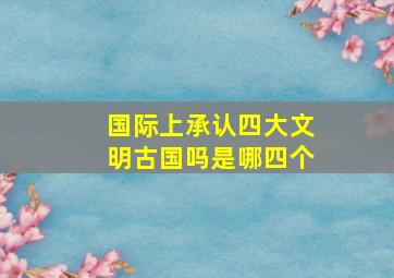 国际上承认四大文明古国吗是哪四个