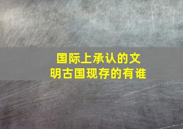 国际上承认的文明古国现存的有谁