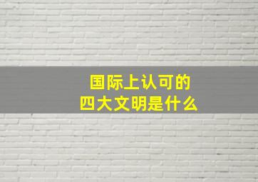 国际上认可的四大文明是什么