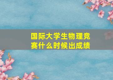 国际大学生物理竞赛什么时候出成绩