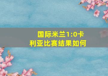 国际米兰1:0卡利亚比赛结果如何