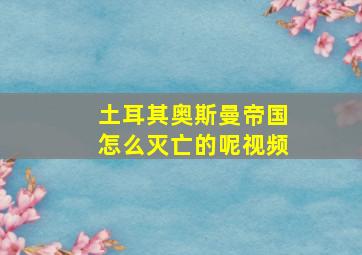 土耳其奥斯曼帝国怎么灭亡的呢视频