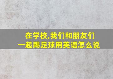 在学校,我们和朋友们一起踢足球用英语怎么说