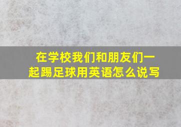 在学校我们和朋友们一起踢足球用英语怎么说写