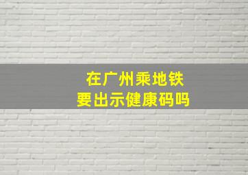 在广州乘地铁要出示健康码吗