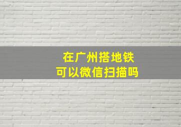 在广州搭地铁可以微信扫描吗