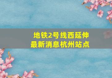 地铁2号线西延伸最新消息杭州站点