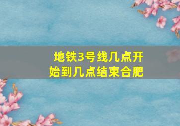 地铁3号线几点开始到几点结束合肥