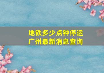 地铁多少点钟停运广州最新消息查询