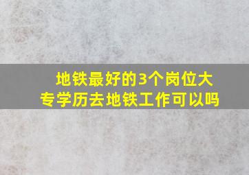 地铁最好的3个岗位大专学历去地铁工作可以吗