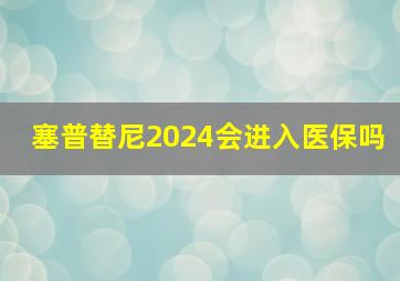 塞普替尼2024会进入医保吗