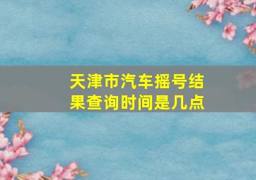 天津市汽车摇号结果查询时间是几点