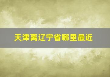 天津离辽宁省哪里最近