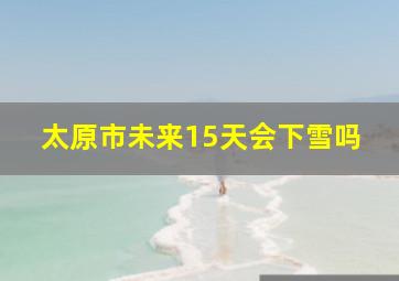 太原市未来15天会下雪吗