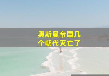 奥斯曼帝国几个朝代灭亡了