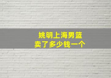 姚明上海男篮卖了多少钱一个