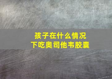 孩子在什么情况下吃奥司他韦胶囊