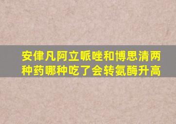 安侓凡阿立哌唑和博思清两种药哪种吃了会转氨酶升高