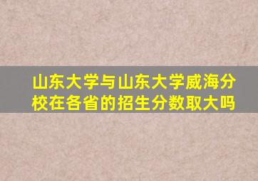 山东大学与山东大学威海分校在各省的招生分数取大吗