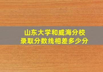 山东大学和威海分校录取分数线相差多少分