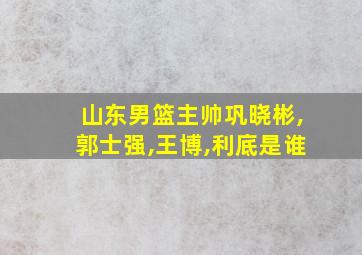 山东男篮主帅巩晓彬,郭士强,王博,利底是谁