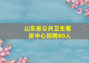 山东省公共卫生临床中心招聘80人