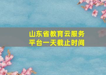 山东省教育云服务平台一天截止时间