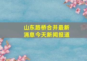 山东路桥合并最新消息今天新闻报道