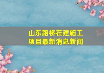 山东路桥在建施工项目最新消息新闻