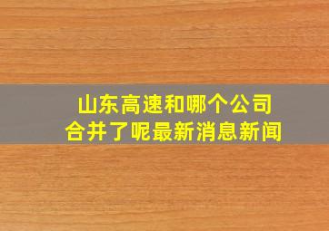 山东高速和哪个公司合并了呢最新消息新闻