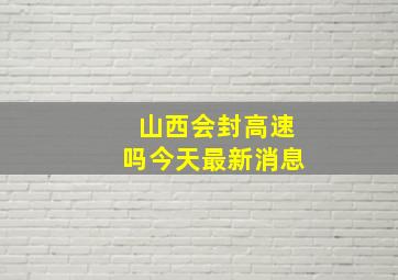 山西会封高速吗今天最新消息