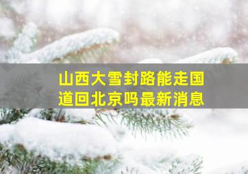 山西大雪封路能走国道回北京吗最新消息