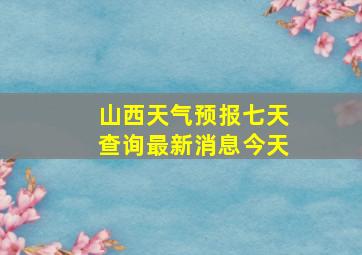 山西天气预报七天查询最新消息今天