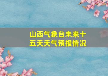 山西气象台未来十五天天气预报情况