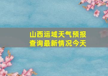 山西运域天气预报查询最新情况今天