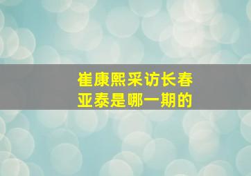 崔康熙采访长春亚泰是哪一期的