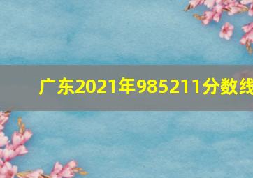 广东2021年985211分数线