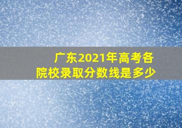 广东2021年高考各院校录取分数线是多少