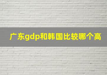 广东gdp和韩国比较哪个高