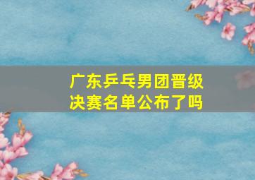 广东乒乓男团晋级决赛名单公布了吗