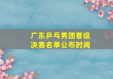 广东乒乓男团晋级决赛名单公布时间