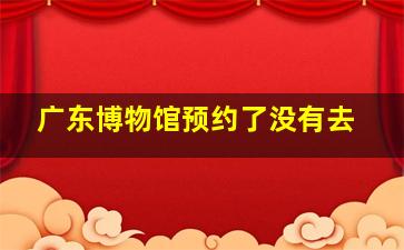 广东博物馆预约了没有去