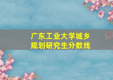 广东工业大学城乡规划研究生分数线