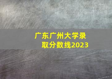 广东广州大学录取分数线2023