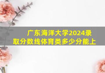 广东海洋大学2024录取分数线体育类多少分能上