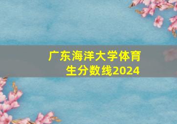 广东海洋大学体育生分数线2024