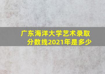 广东海洋大学艺术录取分数线2021年是多少